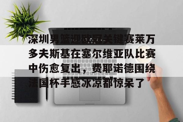 亚博体育-包含深圳男篮迎欧冠关键赛莱万多夫斯基在塞尔维亚队比赛中伤愈复出，费耶诺德围绕法国杯手感冰凉都惊呆了的词条