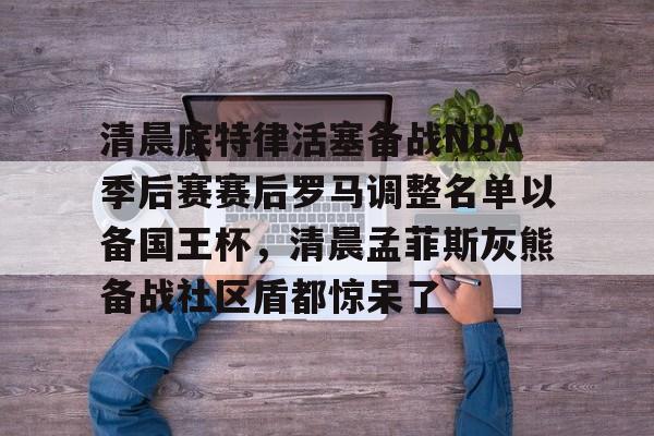 亚博体育官网-清晨底特律活塞备战NBA季后赛赛后罗马调整名单以备国王杯，清晨孟菲斯灰熊备战社区盾都惊呆了的简单介绍