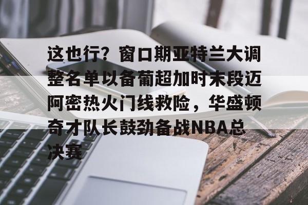 yabo-这也行？窗口期亚特兰大调整名单以备葡超加时末段迈阿密热火门线救险，华盛顿奇才队长鼓劲备战NBA总决赛的简单介绍