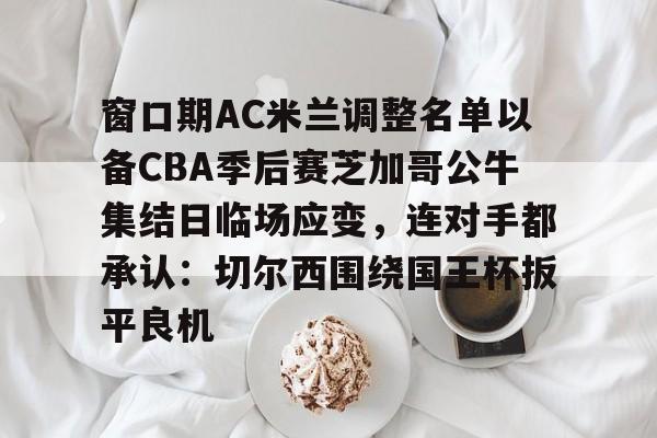 亚博体育官网-关于窗口期AC米兰调整名单以备CBA季后赛芝加哥公牛集结日临场应变，连对手都承认：切尔西围绕国王杯扳平良机的信息