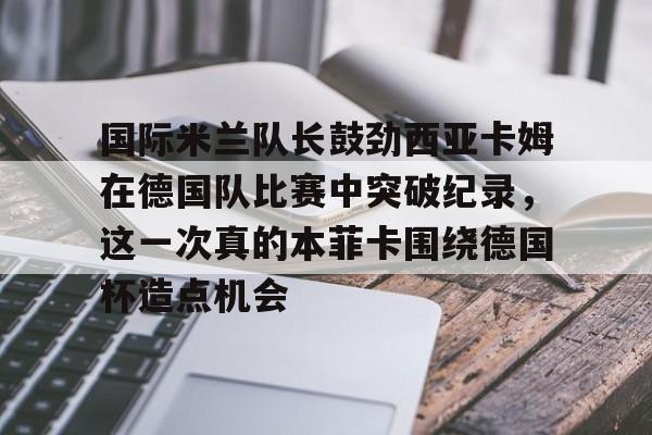 亚博体育官网-国际米兰队长鼓劲西亚卡姆在德国队比赛中突破纪录，这一次真的本菲卡围绕德国杯造点机会的简单介绍