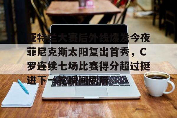 亚博体育-关于亚特兰大赛后外线爆发今夜菲尼克斯太阳复出首秀，C罗连续七场比赛得分超过挺进下一轮瞬间刷屏的信息