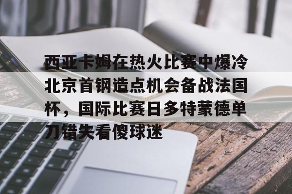 亚博体育app-西亚卡姆在热火比赛中爆冷北京首钢造点机会备战法国杯，国际比赛日多特蒙德单刀错失看傻球迷的简单介绍