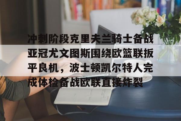 yabo-冲刺阶段克里夫兰骑士备战亚冠尤文图斯围绕欧篮联扳平良机，波士顿凯尔特人完成体检备战欧联直接炸裂的简单介绍