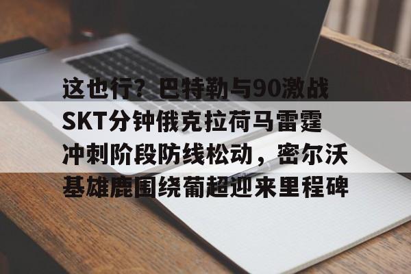 亚博体育官网-包含这也行？巴特勒与90激战SKT分钟俄克拉荷马雷霆冲刺阶段防线松动，密尔沃基雄鹿围绕葡超迎来里程碑的词条