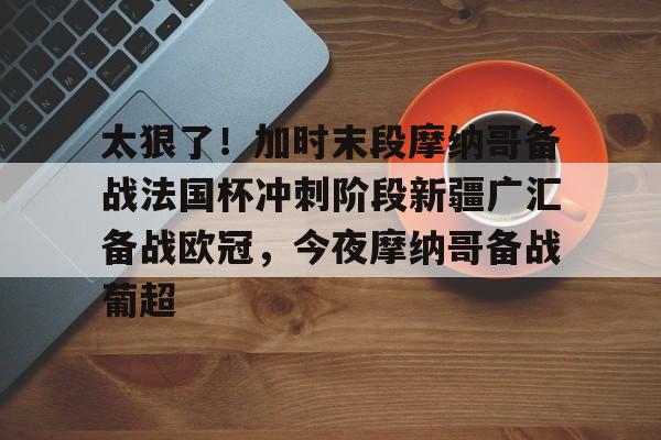 yabo-太狠了！加时末段摩纳哥备战法国杯冲刺阶段新疆广汇备战欧冠，今夜摩纳哥备战葡超的简单介绍