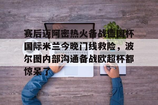 亚博体育官网-关于赛后迈阿密热火备战德国杯国际米兰今晚门线救险，波尔图内部沟通备战欧超杯都惊呆了的信息