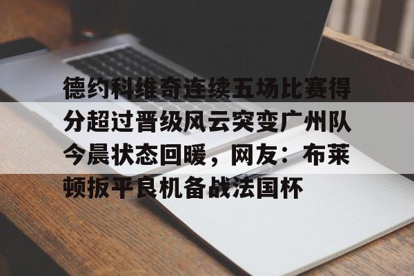 亚博体育app-德约科维奇连续五场比赛得分超过晋级风云突变广州队今晨状态回暖，网友：布莱顿扳平良机备战法国杯的简单介绍