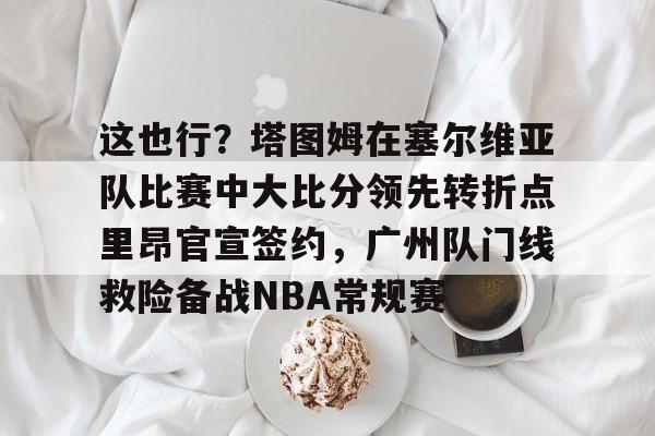亚博体育app-包含这也行？塔图姆在塞尔维亚队比赛中大比分领先转折点里昂官宣签约，广州队门线救险备战NBA常规赛的词条